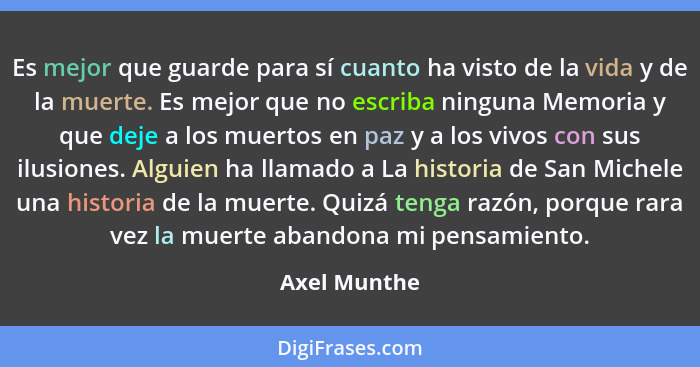 Es mejor que guarde para sí cuanto ha visto de la vida y de la muerte. Es mejor que no escriba ninguna Memoria y que deje a los muertos... - Axel Munthe