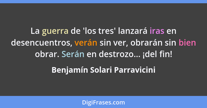 La guerra de 'los tres' lanzará iras en desencuentros, verán sin ver, obrarán sin bien obrar. Serán en destrozo... ¡del... - Benjamín Solari Parravicini