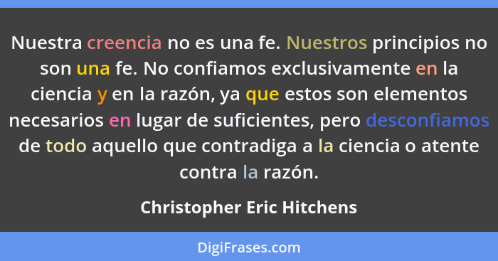 Nuestra creencia no es una fe. Nuestros principios no son una fe. No confiamos exclusivamente en la ciencia y en la razón,... - Christopher Eric Hitchens