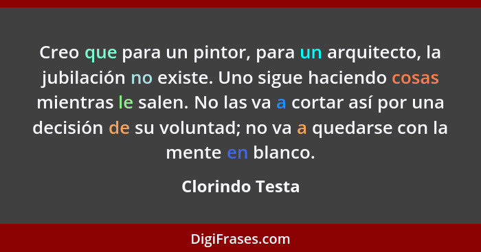 Creo que para un pintor, para un arquitecto, la jubilación no existe. Uno sigue haciendo cosas mientras le salen. No las va a cortar... - Clorindo Testa