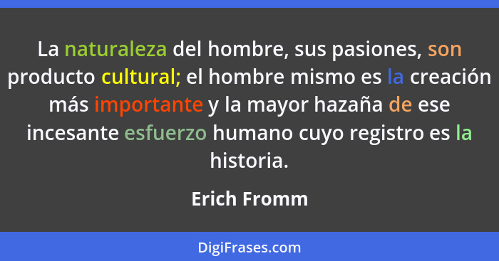 La naturaleza del hombre, sus pasiones, son producto cultural; el hombre mismo es la creación más importante y la mayor hazaña de ese in... - Erich Fromm