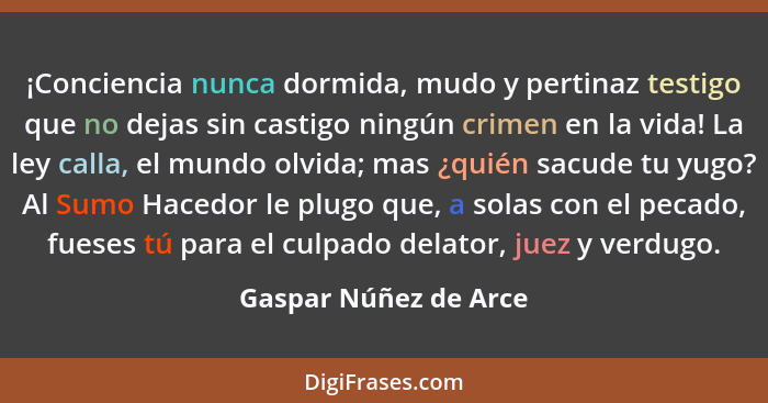 ¡Conciencia nunca dormida, mudo y pertinaz testigo que no dejas sin castigo ningún crimen en la vida! La ley calla, el mundo ol... - Gaspar Núñez de Arce