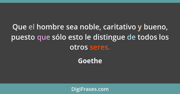 Que el hombre sea noble, caritativo y bueno, puesto que sólo esto le distingue de todos los otros seres.... - Goethe