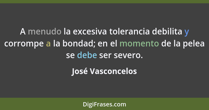 A menudo la excesiva tolerancia debilita y corrompe a la bondad; en el momento de la pelea se debe ser severo.... - José Vasconcelos