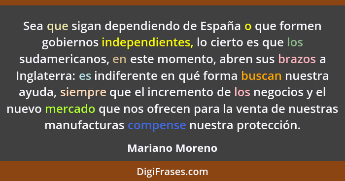 Sea que sigan dependiendo de España o que formen gobiernos independientes, lo cierto es que los sudamericanos, en este momento, abren... - Mariano Moreno