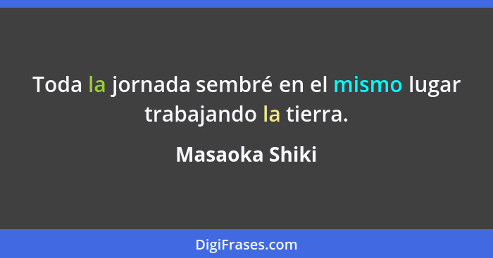 Toda la jornada sembré en el mismo lugar trabajando la tierra.... - Masaoka Shiki