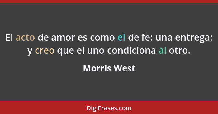 El acto de amor es como el de fe: una entrega; y creo que el uno condiciona al otro.... - Morris West