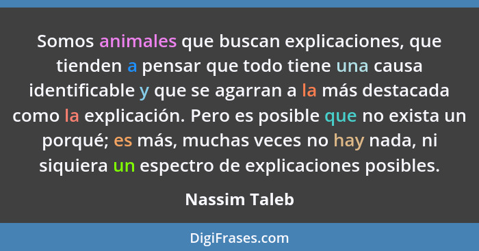 Somos animales que buscan explicaciones, que tienden a pensar que todo tiene una causa identificable y que se agarran a la más destacad... - Nassim Taleb