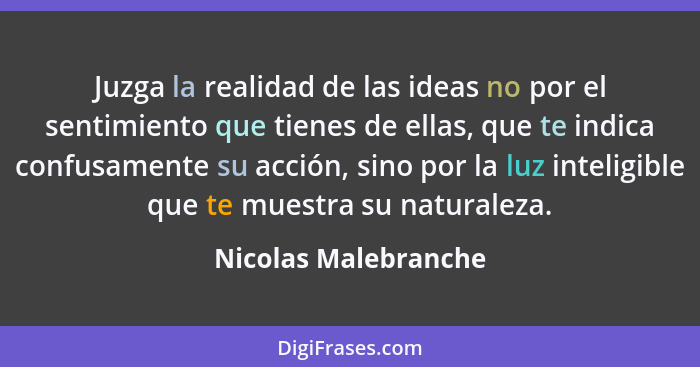 Juzga la realidad de las ideas no por el sentimiento que tienes de ellas, que te indica confusamente su acción, sino por la luz... - Nicolas Malebranche