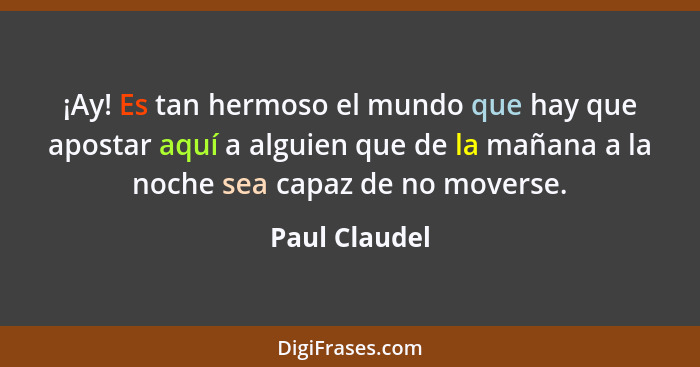 ¡Ay! Es tan hermoso el mundo que hay que apostar aquí a alguien que de la mañana a la noche sea capaz de no moverse.... - Paul Claudel