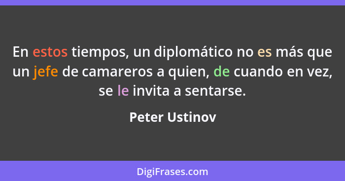 En estos tiempos, un diplomático no es más que un jefe de camareros a quien, de cuando en vez, se le invita a sentarse.... - Peter Ustinov