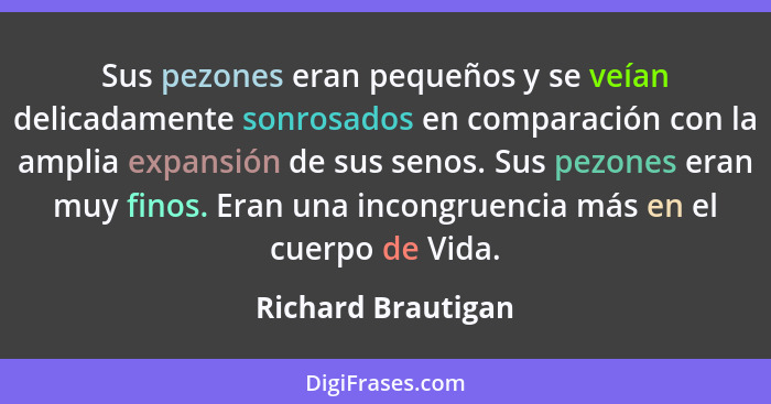 Sus pezones eran pequeños y se veían delicadamente sonrosados en comparación con la amplia expansión de sus senos. Sus pezones era... - Richard Brautigan