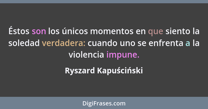 Éstos son los únicos momentos en que siento la soledad verdadera: cuando uno se enfrenta a la violencia impune.... - Ryszard Kapuściński