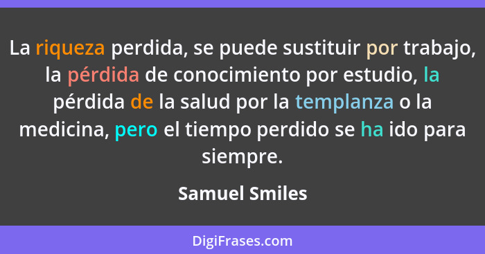 La riqueza perdida, se puede sustituir por trabajo, la pérdida de conocimiento por estudio, la pérdida de la salud por la templanza o... - Samuel Smiles