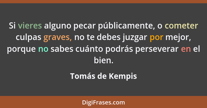 Si vieres alguno pecar públicamente, o cometer culpas graves, no te debes juzgar por mejor, porque no sabes cuánto podrás perseverar... - Tomás de Kempis