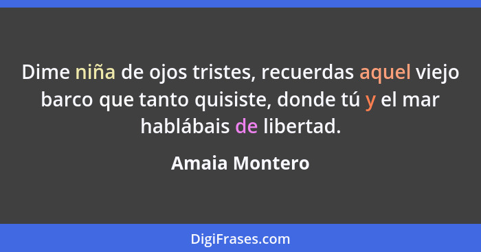 Dime niña de ojos tristes, recuerdas aquel viejo barco que tanto quisiste, donde tú y el mar hablábais de libertad.... - Amaia Montero