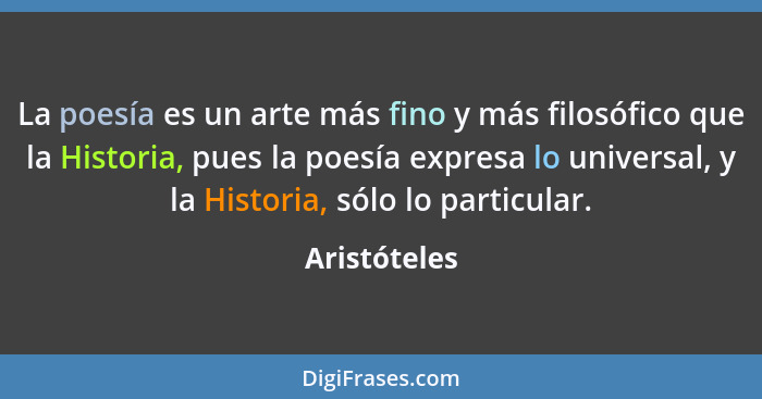 La poesía es un arte más fino y más filosófico que la Historia, pues la poesía expresa lo universal, y la Historia, sólo lo particular.... - Aristóteles