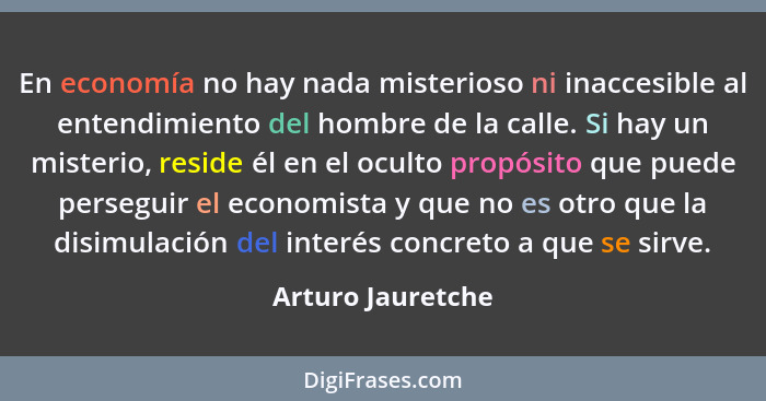 En economía no hay nada misterioso ni inaccesible al entendimiento del hombre de la calle. Si hay un misterio, reside él en el ocul... - Arturo Jauretche