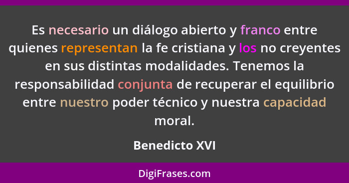 Es necesario un diálogo abierto y franco entre quienes representan la fe cristiana y los no creyentes en sus distintas modalidades. Te... - Benedicto XVI