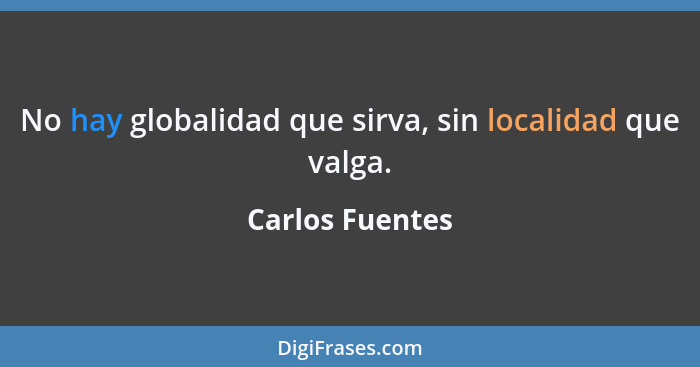 No hay globalidad que sirva, sin localidad que valga.... - Carlos Fuentes