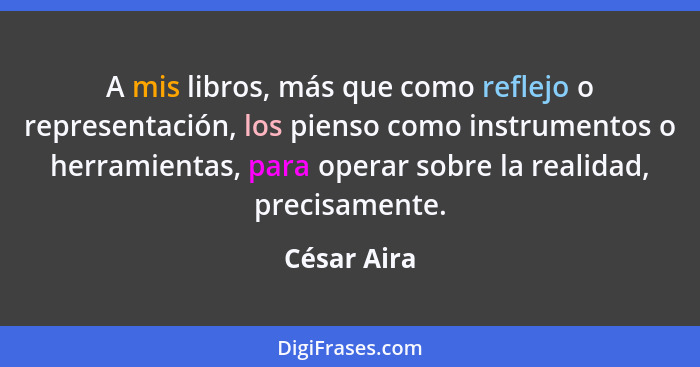 A mis libros, más que como reflejo o representación, los pienso como instrumentos o herramientas, para operar sobre la realidad, precisam... - César Aira