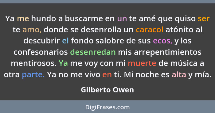 Ya me hundo a buscarme en un te amé que quiso ser te amo, donde se desenrolla un caracol atónito al descubrir el fondo salobre de sus... - Gilberto Owen