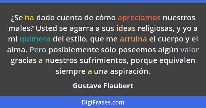 ¿Se ha dado cuenta de cómo apreciamos nuestros males? Usted se agarra a sus ideas religiosas, y yo a mi quimera del estilo, que me... - Gustave Flaubert