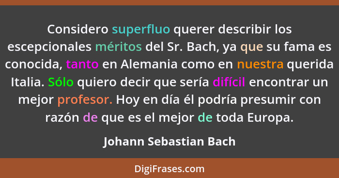 Considero superfluo querer describir los escepcionales méritos del Sr. Bach, ya que su fama es conocida, tanto en Alemania com... - Johann Sebastian Bach