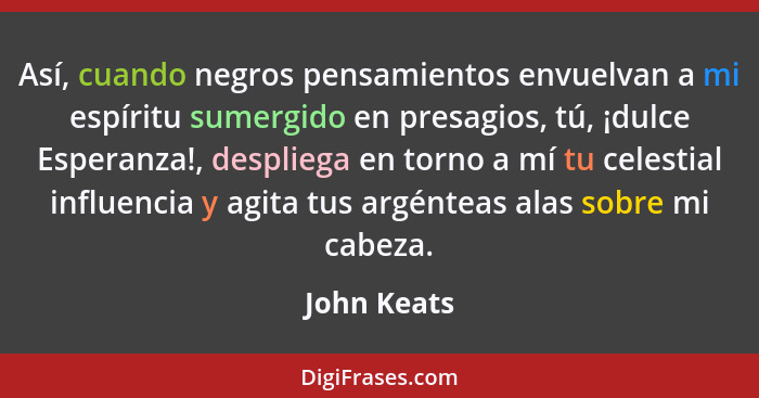 Así, cuando negros pensamientos envuelvan a mi espíritu sumergido en presagios, tú, ¡dulce Esperanza!, despliega en torno a mí tu celesti... - John Keats