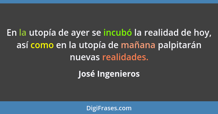 En la utopía de ayer se incubó la realidad de hoy, así como en la utopía de mañana palpitarán nuevas﻿ realidades.... - José Ingenieros