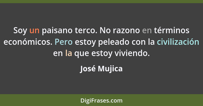 Soy un paisano terco. No razono en términos económicos. Pero estoy peleado con la civilización en la que estoy viviendo.... - José Mujica