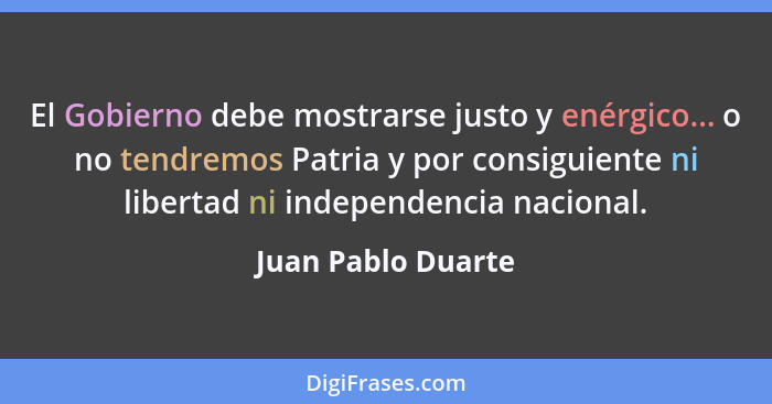 El Gobierno debe mostrarse justo y enérgico... o no tendremos Patria y por consiguiente ni libertad ni independencia nacional.... - Juan Pablo Duarte