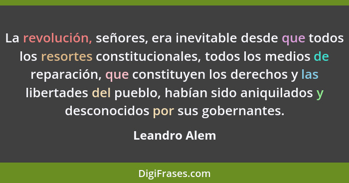 La revolución, señores, era inevitable desde que todos los resortes constitucionales, todos los medios de reparación, que constituyen l... - Leandro Alem