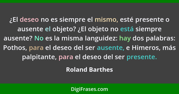 ¿El deseo no es siempre el mismo, esté presente o ausente el objeto? ¿El objeto no está siempre ausente? No es la misma languidez: ha... - Roland Barthes