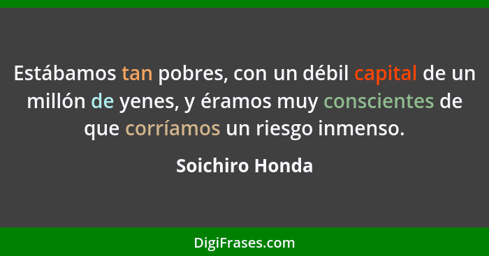 Estábamos tan pobres, con un débil capital de un millón de yenes, y éramos muy conscientes de que corríamos un riesgo inmenso.... - Soichiro Honda