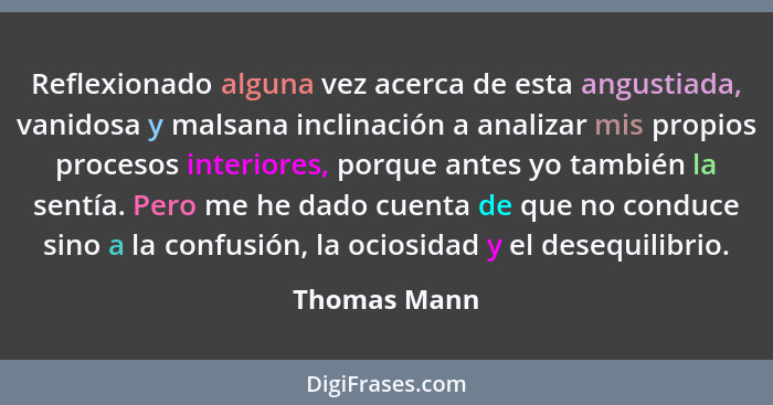 Reflexionado alguna vez acerca de esta angustiada, vanidosa y malsana inclinación a analizar mis propios procesos interiores, porque ant... - Thomas Mann
