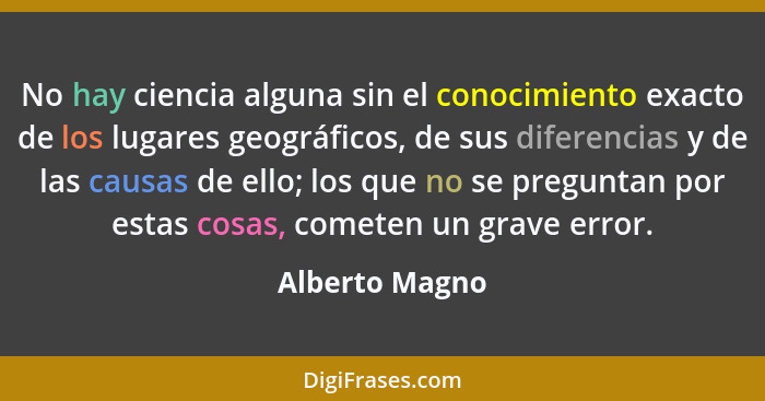 No hay ciencia alguna sin el conocimiento exacto de los lugares geográficos, de sus diferencias y de las causas de ello; los que no se... - Alberto Magno