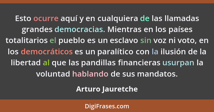 Esto ocurre aquí y en cualquiera de las llamadas grandes democracias. Mientras en los países totalitarios el pueblo es un esclavo s... - Arturo Jauretche