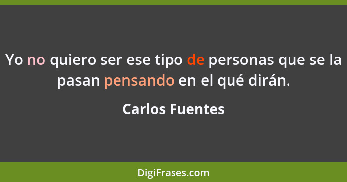 Yo no quiero ser ese tipo de personas que se la pasan pensando en el qué dirán.... - Carlos Fuentes