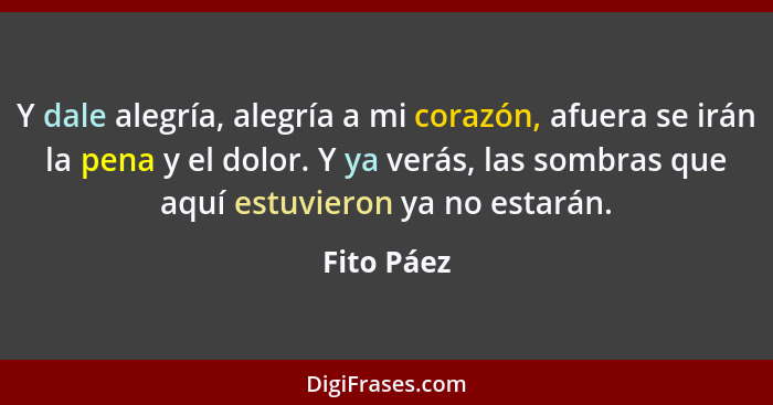 Y dale alegría, alegría a mi corazón, afuera se irán la pena y el dolor. Y ya verás, las sombras que aquí estuvieron ya no estarán.... - Fito Páez