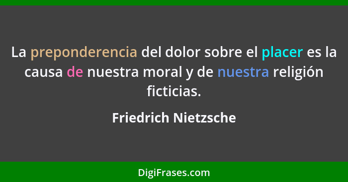 La preponderencia del dolor sobre el placer es la causa de nuestra moral y de nuestra religión ficticias.... - Friedrich Nietzsche