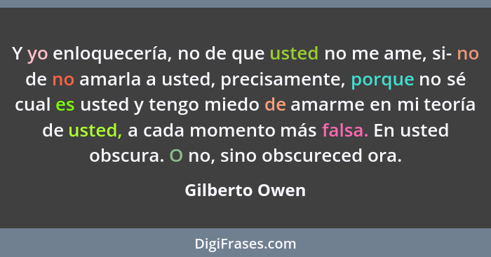 Y yo enloquecería, no de que usted no me ame, si- no de no amarla a usted, precisamente, porque no sé cual es usted y tengo miedo de a... - Gilberto Owen