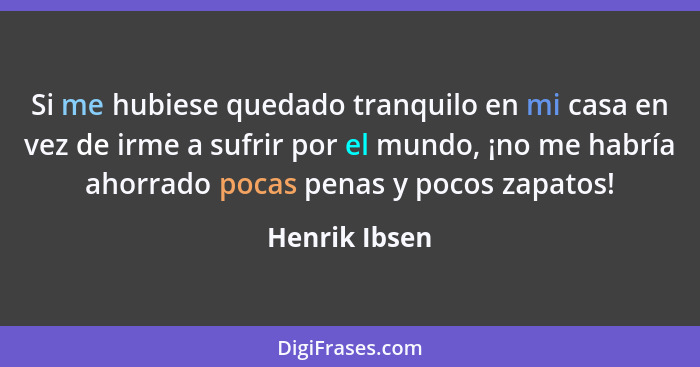 Si me hubiese quedado tranquilo en mi casa en vez de irme a sufrir por el mundo, ¡no me habría ahorrado pocas penas y pocos zapatos!... - Henrik Ibsen