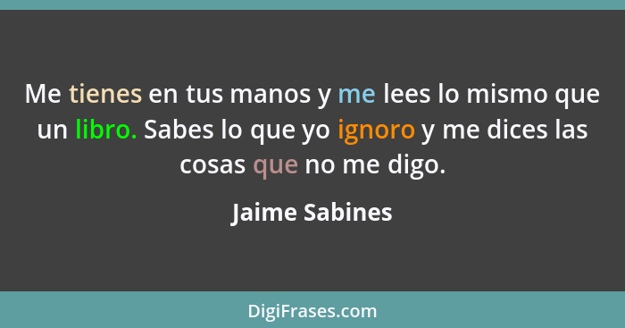 Me tienes en tus manos y me lees lo mismo que un libro. Sabes lo que yo ignoro y me dices las cosas que no me digo.... - Jaime Sabines