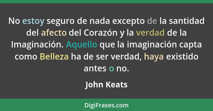 No estoy seguro de nada excepto de la santidad del afecto del Corazón y la verdad de la Imaginación. Aquello que la imaginación capta com... - John Keats