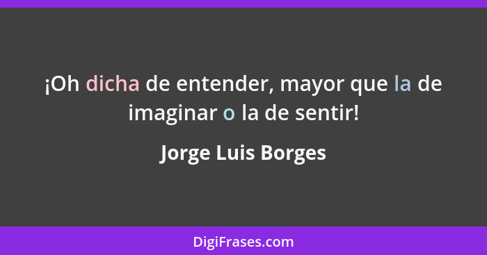 ¡Oh dicha de entender, mayor que la de imaginar o la de sentir!... - Jorge Luis Borges