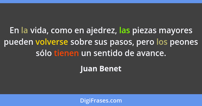 En la vida, como en ajedrez, las piezas mayores pueden volverse sobre sus pasos, pero los peones sólo tienen un sentido de avance.... - Juan Benet