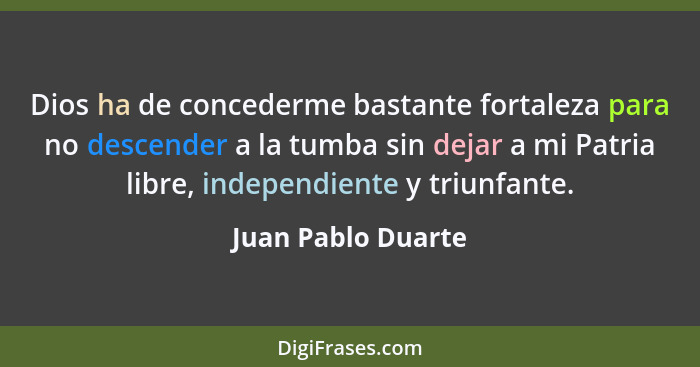 Dios ha de concederme bastante fortaleza para no descender a la tumba sin dejar a mi Patria libre, independiente y triunfante.... - Juan Pablo Duarte
