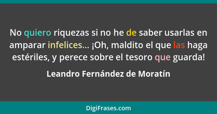 No quiero riquezas si no he de saber usarlas en amparar infelices... ¡Oh, maldito el que las haga estériles, y perece s... - Leandro Fernández de Moratín