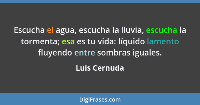 Escucha el agua, escucha la lluvia, escucha la tormenta; esa es tu vida: líquido lamento fluyendo entre sombras iguales.... - Luis Cernuda